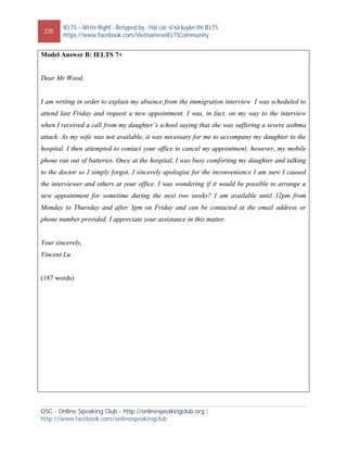 235
IELTS – Write Right - Retyped by : Hội các sĩ tử luyện thi IELTS
https://www.facebook.com/VietnameseIELTSCommunity
OSC - Online Speaking Club - http://onlinespeakingclub.org |
http://www.facebook.com/onlinespeakingclub
Model Answer B: IELTS 7+
Dear Mr Wood,
I am writing in order to explain my absence from the immigration interview I was scheduled to
attend last Friday and request a new appointment. I was, in fact, on my way to the interview
when I received a call from my daughter’s school saying that she was suffering a severe asthma
attack. As my wife was not available, it was necessary for me to accompany my daughter to the
hospital. I then attempted to contact your office to cancel my appointment; however, my mobile
phone ran out of batteries. Once at the hospital, I was busy comforting my daughter and talking
to the doctor so I simply forgot. I sincerely apologise for the inconvenience I am sure I caused
the interviewer and others at your office. I was wondering if it would be possible to arrange a
new appointment for sometime during the next two weeks? I am available until 12pm from
Monday to Thursday and after 3pm on Friday and can be contacted at the email address or
phone number provided. I appreciate your assistance in this matter.
Your sincerely,
Vincent Lu
(187 words)
 