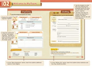 3. In the “More Expressions” section, teach the students additional
names of room objects.
3. In the “Writing Tip!” section, teach the students about sentences and
how they should be written.
1. Ask the students to write
their story following the
paragraph guide and using
the information from their
graphic organizer.
2. Tell them that they can
change the beginning or
ending of the given
sentences, and can also add
more sentences.
1. Review the graphic
organizer together.
2. Have the students fill
out their own graphic
organizer. Tell them to
write information about
their room in each of
the empty spaces.
 