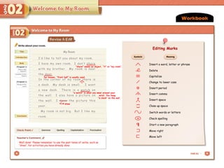 My Room
Workbook
Well done! Please remember to use the past tense of verbs, such as
“drew”, for activities you have already done.
I’d like to tell you about my room.
I have my own room. I don’t share
with my brother. My room is near
the door.
In the corner of my room there is
a desk. My desk is small. I want
a new desk. There is a watch on
the wall. I also have a picture on
the wall. I draw the picture this
year.
My room is not big. But I like my
room.
for houses, “front hall” is usually used.
〉
,
drew
Insert a word, letter or phrase
Delete
Capitalize
Change to lower case
. Insert period
, Insert comma
# Insert space
(
)
Close up space
Switch words or letters
sp Check spelling
Start a new paragraph
Move right
Move left
Symbols Meaning
Editing Marks
Editing Marks
Insert a word, letter or phrase
Delete
Capitalize
Change to lower case
. Insert period
, Insert comma
Insert space
(
)
Close up space
Switch words or letters
sp Check spelling
Start a new paragraph
Move right
Move left
Symbols Meaning
Editing Marks
“a watch” is what you wear around your
wrist. You hang
“a clock” on the wall. #
“share” needs an object, “it” or “my room”.
 