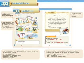 4. Ask the students the warm-up questions in the textbook. You can also
ask the following questions.
- Do you play any sports?
- When and where do you play sports?
- What is your favorite sport?
- What are you good at?
1. Tell the students to
read the model text
out loud.
2. Ask the students to write out the answers for the comprehension
questions in the textbook. You can also ask the following questions.
- Who does Tom play basketball with?
- What is Tom good at?
- What is Tom’s favorite basketball team?
basketball the
on the
1. Tell your students that
today’s/this week’s
writing task is to write
about their favorite sport.
most
basketball court
2. Have the students look
at the pictures on page
22 and think about their
favorite sport.
3. Teach them the names
of the sports.
 