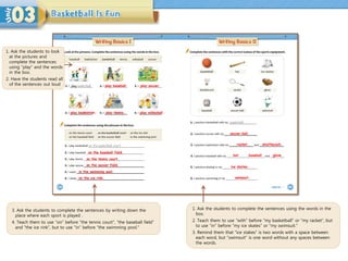 1. Ask the students to look
at the pictures and
complete the sentences
using “play” and the words
in the box.
2. Have the students read all
of the sentences out loud
1. Ask the students to complete the sentences using the words in the
box.
2. Teach them to use “with” before “my basketball” or “my racket”, but
to use “in” before “my ice skates” or “my swimsuit.”
3. Remind them that “ice stakes” is two words with a space between
each word, but “swimsuit” is one word without any spaces between
the words.
3. Ask the students to complete the sentences by writing down the
place where each sport is played .
4. Teach them to use “on” before “the tennis court”, “the baseball field”
and “the ice rink”, but to use “in” before “the swimming pool.”
play baseball. play soccer.
play tennis. play volleyball.
play badminton.
on the baseball field.
on the tennis court.
on the soccer field.
in the swimming pool.
on the ice rink.
soccer ball.
racket shuttlecock.
bat baseball glove.
ice skates.
swimsuit.
 