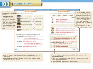 1. Review the names of the
different sports using the
pictures.
2. Ask the students to
match the phrases to
make correct sentences.
3. Teach them to use the
“–ing” verb form after the
phrase “is good at.”
4. Have the students read
all of the sentences out
loud.
1. Ask the students to write
sentences about the pictures
using the words in the box.
2. Tell them that “enjoy” and
“playing” should be used for
sentences 2 and 3, while
“enjoy” and “watching”
should be used for sentences
5 and 6.
3. Remind them to use the
“–ing” verb form after “enjoy.”
I like many sports, but I like basketball the most.
I play basketball with my friends every Sunday morning.
I am good at dribbling and shooting the ball.
I love everything about basketball!
5. Ask the students to write the sentences using the answers from the
first activity.
6. Encourage the students to say what they are good at doing, using
the form, “I am good at –ing.”
4. Ask the students to correct the mistakes in each sentence and
rewrite the sentences.
5. Have them practice using phrases like “every Sunday morning” and
“every Wednesday evening”.
6. Teach them that “everything” is always singular.
I am good at throwing the ball.
I am good at kicking the ball.
I am good at hitting the shuttlecock.
I am good at serving the ball.
I enjoy playing badminton.
I enjoy playing soccer.
I enjoy watching baseball games at the ball park.
I enjoy watching soccer games on TV.
 