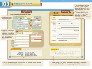 3. In the “More Expressions” section, teach the students how to describe
additional sports and their actions.
3. In the “Writing Tip!” section, teach the students about paragraphs
and explain that the first line of a paragraph should be indented.
1. Ask the students to write
their story following the
paragraph guide and using
the information from their
graphic organizer.
2. Tell them that they can
change the beginning or
ending of the given
sentences, and can also add
more sentences.
1. Review the graphic
organizer together.
2. Have the students fill
out their own graphic
organizer. Tell them to
write information about
their favorite sport in
each of the empty
spaces.
 