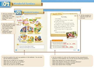 4. Ask the students the warm-up questions in the textbook. You can also
ask the following questions.
- What do you usually do on Sundays?
- What time do you get up on Sundays?
- What don’t you do on Sundays?
- What do you want to do this Sunday?
1. Tell the students to
read the model text
out loud.
2. Ask the students to write out the answers for the comprehension
questions in the textbook. You can also ask the following questions.
- What does Rachel do on Sunday afternoon?
- Where does Rachel’s family go on Sunday afternoon?
- What does Rachel do on Sunday evening?
- What does Rachel think of Sunday?
doesn’t go
every other
1. Tell your students that
today’s/this week’s
writing task is to write
about their typical
Sunday.
2. Have the students look
at the pictures on page
30 and think about
their typical Sunday.
3. Teach them
expressions about
Sunday activities.
to school
Sunday
 