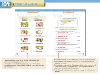 1. Teach the students adverbs of frequency using the chart on page 33.
2. Remind them that adverbs of frequency are used before most verbs,
but after “be” verbs.
3. Practice using examples like “I always get up late in the morning.” and
“I am always happy in my English class.” Encourage the students to
share their own sentences with the class.
4. Ask the students to answer the questions on page 33 with their own
answers.
1. Ask your students to look at the pictures and complete the
sentences using the phrases in the box.
2. Review the weekend activities phrases and have the students
practice saying them. Remind them to use the “–ing” verb form with
“go shopping.”
go shopping.
visit my grandparents. get up late.
play computer games. go to the movies.
eat out. walk the dog.
always brush my teeth
usually take the bus
sometimes walk
often eat noodles
am usually kind
am never late
 