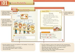 4. Ask the students the warm-up questions in the textbook. You can also
ask the following questions.
- How many people are there in your family?
- Do you have any brothers, sisters, or cousins?
- How old are they?
1. Tell the students to
read the model text
out loud.
2. Ask the students to write out the answers for the comprehension
questions in the textbook. You can also ask the following questions.
- Does Brian have an older brother or a younger brother?
- What do Brian’s father and mother do?
- How many years older is Brian’s brother than Brian?
- Is Brian very close to his family?
four people
eats out
1. Tell your students that
today’s/this week’s
writing task is to write
about their family.
2. Have the students
look at the picture on
page 6 and think about
their family.
3. Teach them the names
of the family members.
 