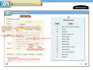 My Sunday
Workbook
Sundays are great! Please remember to use “at” when describing
something you do at your house. I am happy with the work you are
doing.
around
the either
at
wish was
When you hope for something impossible,
you use “wish” and the past tense.
ies
It’s also possible to
use “I don’t have
any other lessons
either.”
Insert a word, letter or phrase
Delete
Capitalize
Change to lower case
. Insert period
, Insert comma
# Insert space
(
)
Close up space
Switch words or letters
sp Check spelling
Start a new paragraph
Move right
Move left
Symbols Meaning
Editing Marks
You can use “Sunday”, but “Sundays” sounds more natural.
Editing Marks
Insert a word, letter or phrase
Delete
Capitalize
Change to lower case
. Insert period
, Insert comma
Insert space
(
)
Close up space
Switch words or letters
sp Check spelling
Start a new paragraph
Move right
Move left
Symbols Meaning
Editing Marks
#
I love Sunday!
On Sunday, I don’t go to school. I don’t
go to any academy, too. I get up about 10
in morning.
In the afternoon, I play with my
friends. Or I go shopping with my mother.
Every Sunday, I go to the church.
Sometimes, I don’t go to the church
because I get up too late.
In the evening, I stay in home usually.
Sunday is fun. I like every day is
Sunday.
friends, or
It’s not very good to use “or” at
the beginning of a sentence.
“go to school” or “go to church” is used without “the”.
 