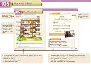 4. Ask the students the warm-up questions in the textbook. You can also
ask the following questions.
- Where is your school?
- What is the name of your school?
- Is your school big or small?
1. Tell the students to
read the model text
out loud.
2. Ask the students to write out the answers for the comprehension
questions in the textbook. You can also ask the following questions.
- How does Jimmy go to school?
- What floor is Jimmy’s classroom on?
- What does Jimmy like to do in the schoolyard?
four floors
the schoolyard
1. Tell your students that
today’s/this week’s
writing task is to write
about their school.
2. Have the students
look at the picture on
page 38 and think
about their school.
3. Teach them the
names of the school
areas.
 