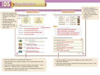 1. Teach the students the
words and phrases in the
“Distance” and “Places”
boxes.
2. Ask the students to
complete the sentences
like the example.
3. Remind them to use
“from” after “far” and “to”
after “close”.
is far from the subway station.
My dad drives me to school.
I take a bus to school.
I take the subway to school.
I’d like to tell you about my school.
My school has four floors.
My favorite place is the schoolyard.
I like to play soccer there.
4. Ask the students to unscramble the sentences.
5. Remind them that a sentence begins with a capital letter and ends
with a period.
6. Have the students practice using the phrases “I take a/the ~” and “~
drives me.” Tell them “the” is usually used before “subway”.
7. Encourage them to think of other forms of transportation they can
“take” (a train, a plane, a street car, etc.)
2. Ask the students to correct the mistakes in each sentence and
rewrite the sentences.
3. Have them practice saying where their favorite place at school is, and
what they like to do there.
1. Ask the students to
match the activities with
the school locations.
2. Have them write the
answers in full sentences
using the form,
“I like to ~”.
[ Possible Answers ]
is not far from the bus stop.
is a little far from my friend’s house.
is close to my house.
I like to play baseball in the schoolyard.
I like to drink soda in the cafeteria.
I like to use the computer in the computer lab.
I like to play instruments in the music room.
 