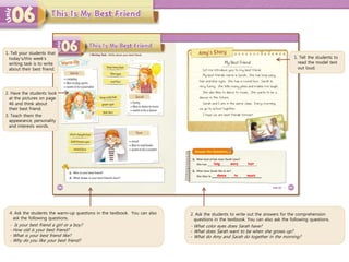 4. Ask the students the warm-up questions in the textbook. You can also
ask the following questions.
- Is your best friend a girl or a boy?
- How old is your best friend?
- What is your best friend like?
- Why do you like your best friend?
1. Tell the students to
read the model text
out loud.
2. Ask the students to write out the answers for the comprehension
questions in the textbook. You can also ask the following questions.
- What color eyes does Sarah have?
- What does Sarah want to be when she grows up?
- What do Amy and Sarah do together in the morning?
long wavy
dance to
1. Tell your students that
today’s/this week’s
writing task is to write
about their best friend.
2. Have the students look
at the pictures on page
46 and think about
their best friend.
3. Teach them the
appearance, personality
and interests words.
hair
music
 