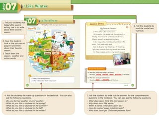 4. Ask the students the warm-up questions in the textbook. You can also
ask the following questions.
- Do you like hot weather or cold weather?
- What do you like to do/wear in the spring?
- What do you like to do/wear in the summer?
- What do you like to do/wear in the fall?
- What do you like to do/wear in the winter?
1. Tell the students to
read the model text
out loud.
2. Ask the students to write out the answers for the comprehension
questions in the textbook. You can also ask the following questions.
- What does Jason think the best season is?
- Why does Jason like winter?
- When it snows, what does Jason do?
- How do roasted sweet potatoes taste?
- Who does Jason get Christmas presents from?
eating roasted
many presents
1. Tell your students that
today’s/this week’s
writing task is to write
about their favorite
season.
2. Have the students
look at the pictures on
page 54 and think
about their favorite
season.
3. Teach them the
season, weather and
action words.
sweet potatoes
 