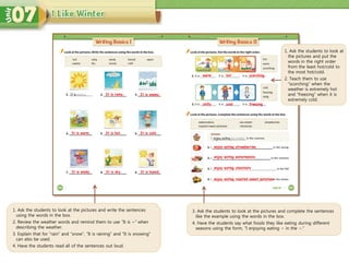 It is rainy.
3. Ask the students to look at the pictures and complete the sentences
like the example using the words in the box.
4. Have the students say what foods they like eating during different
seasons using the form, “I enjoying eating ~ in the ~.”
1. Ask the students to look at
the pictures and put the
words in the right order
from the least hot/cold to
the most hot/cold.
2. Teach them to use
“scorching” when the
weather is extremely hot
and “freezing” when it is
extremely cold.
enjoy eating strawberries
enjoy eating watermelons
enjoy eating chestnuts
1. Ask the students to look at the pictures and write the sentences
using the words in the box.
2. Review the weather words and remind them to use “It is ~” when
describing the weather.
3. Explain that for “rain” and “snow”, ”It is raining” and ”It is snowing”
can also be used.
4. Have the students read all of the sentences out loud.
It is warm. It is hot. It is cold.
It is windy. It is dry. It is humid.
It is snowy.
warm hot scorching
chilly cold freezing
enjoy eating roasted sweet potatoes
 