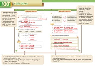 1. Ask the students to write
down the season, fruit,
restaurant and TV show
they like the best and to
complete the sentences
like the example.
2. Have them say what
they think is the best
using the form, “I think ~
is the best ~.”
spring
When it is cool, I go fishing.
I think spring is the best season.
When it is warm, I go hiking.
When it is hot, I go swimming.
In the winter, it is usually cold.
However, I like winter because it snows.
Best of all, winter has Christmas.
For these reasons, winter is my favorite season!
3. Ask the students to look at the pictures and complete the sentences
using the phrases in the box.
4. Remind them to use “-ing” after “go”, and review the spelling of
“skiing” and “swimming”.
5. Have them write the answers in full sentences.
4. Ask the students to correct the mistakes in each sentence and
rewrite the sentences.
5. Have them practice explaining why they like things using the phrase
“best of all.”
1. Ask the students to
match the special days
and holidays with the
activities.
2. Have them write the
answers in full sentences.
3. If there’s time, encourage
the students to create
more sentences using the
special days and holidays
with the activities they
usually do on them.
[ Possible Answers ]
an apple
I think an apple is the best fruit.
TGIF
I think TGIF is the best restaurant.
American Idol
I think American Idol is the best TV show.
go hiking.
go swimming.
go fishing.
During summer vacation I go to summer camp.
At Christmas I get many Christmas presents.
On New Year’s Day I meet my relatives.
On my birthday I have a birthday party.
 