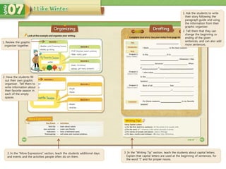 3. In the “More Expressions” section, teach the students additional days
and events and the activities people often do on them.
3. In the “Writing Tip” section, teach the students about capital letters.
Explain that capital letters are used at the beginning of sentences, for
the word “I” and for proper nouns.
1. Ask the students to write
their story following the
paragraph guide and using
the information from their
graphic organizer.
2. Tell them that they can
change the beginning or
ending of the given
sentences, and can also add
more sentences.
1. Review the graphic
organizer together.
2. Have the students fill
out their own graphic
organizer. Tell them to
write information about
their favorite season in
each of the empty
spaces.
 