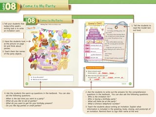 4. Ask the students the warm-up questions in the textbook. You can also
ask the following questions.
- When is the last time you went to a party?
- What do you like to eat at parties?
- What do you want to get for your birthday present?
- Do you like big parties or small parties?
1. Tell the students to
read the model text
out loud.
2. Ask the students to write out the answers for the comprehension
questions in the textbook. You can also ask the following questions.
- Who is the invitation for?
- Who is having a birthday party?
- What will there be at the party?
- What is Emma’s telephone number?
3. Teach the students about writing an invitation. Explain what
information is included in the greeting, body, closing, and postscript of
an invitation. Remind them to sign their name at the end.
at house
at 12
1 Tell your students that
today’s/this week’s
writing task is to write
an invitation card.
2. Have the students look
at the picture on page
62 and think about
parties.
3. Teach them the names
of the party objects.
Emma’s
o’clock at
5 o’clock
 