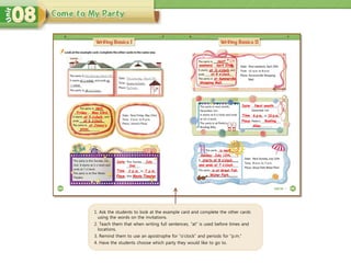 next
1. Ask the students to look at the example card and complete the other cards
using the words on the invitations.
2. Teach them that when writing full sentences, “at” is used before times and
locations.
3. Remind them to use an apostrophe for “o’clock” and periods for “p.m.”
4. Have the students choose which party they would like to go to.
Friday May 23rd.
at 3 o’clock
at 6 o’clock.
at Jimmy’s
pizza.
Date
Time
Place
July
2nd
2 p.m. 7 p.m.
Movie Theater
weekend April 20th.
at Summerville
next
at 11 o’clock
at 8 o’clock.
Shopping Mall.
Date
Time
Place
Next month
6 p.m. 10 p.m.
Bowling
Alley
Sunday, July 12th.
is next
starts at 8 o’clock
is at Great Fall
and ends at 7 o’clock.
Water Park.
 