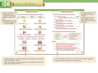 1. Ask the students to look
at the pictures and
complete the sentences
using the words in the
box.
2. Remind them to use “a”
for singular objects and
“-s” for plural objects. There will be a big cake.
We can sing songs.
We can watch a movie. I’d like to invite you to my farewell party.
Please come to my Christmas party.
I hope you can come to my New Year’s party.
Can you come to my Thanksgiving party?
3. Ask the students to look at the pictures and complete the sentences
using the phrases in the box.
4. Have the students choose an activity to do with their friends at their
party using the form, “We can ~.”
3. Ask the students to match the two parts of the invitations together.
4. Have them write the answers in full sentences.
1. Ask the students to write
the sentences like the
example.
2. Teach them that “in” is
used instead of “after”
when describing a time in
the future.
There will be refreshments. There will be party hats.
There will be a magician. There will be a clown.
We can open presents.
The farewell party is this Sunday.
The graduation party is next Friday.
The Christmas party is next weekend.
The New Year’s Eve party is in two weeks.
 