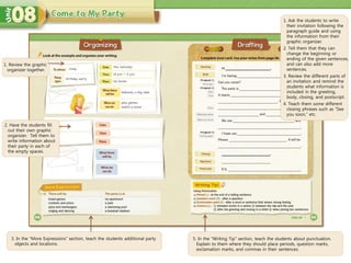 3. In the “More Expressions” section, teach the students additional party
objects and locations.
5. In the “Writing Tip” section, teach the students about punctuation.
Explain to them where they should place periods, question marks,
exclamation marks, and commas in their sentences.
1. Ask the students to write
their invitation following the
paragraph guide and using
the information from their
graphic organizer.
2. Tell them that they can
change the beginning or
ending of the given sentences,
and can also add more
sentences.
3. Review the different parts of
an invitation and remind the
students what information is
included in the greeting,
body, closing, and postscript.
4. Teach them some different
closing phrases such as “See
you soon,” etc.
1. Review the graphic
organizer together.
2. Have the students fill
out their own graphic
organizer. Tell them to
write information about
their party in each of
the empty spaces.
 