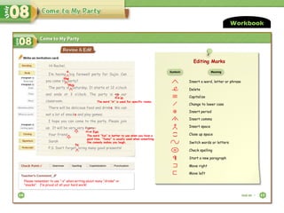 I’m having big farewell party for Sujin. Can
you come to party?
The party is Saturday. It starts at 12 o’clock
and ends at 3 o’clock. The party is at our
classroom.
There will be delicious food and drinks. We can
eat a lot of snacks and play games.
I hope you can come to the party. Please join
us. It will be very very funny.
Your friend
Sarah
P.S. Don’t forget bring many good presents!
Hi Rachel,
Please remember to use “-s” when writing about many “drinks” or
“snacks”. I’m proud of all your hard work!
Workbook
Editing Marks
Insert a word, letter or phrase
Delete
Capitalize
Change to lower case
. Insert period
, Insert comma
Insert space
(
)
Close up space
Switch words or letters
sp Check spelling
Start a new paragraph
Move right
Move left
Symbols Meaning
Editing Marks
#
a
the
this
in
The word “in” is used for specific rooms.
fun
to
The word “fun” is better to use when you have a
good time. “funny” is usually used when something
like comedy makes you laugh.
,
,
 