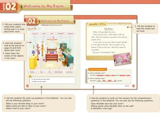 4. Ask the students the warm-up questions in the textbook. You can also
ask the following questions.
- What is your favorite thing in your room?
- What would you like to have in your room?
- What’s next to your room?
1. Tell the students to
read the model text
out loud.
2. Ask the students to write out the answers for the comprehension
questions in the textbook. You can also ask the following questions.
- Does Michelle have her own room?
- Whose poster does Michelle have on the wall?
- Is Michelle’s room big?
between sister’s room
to the
1. Tell your students that
today’s/this week’s
writing task is to write
about their room.
2. Have the students
look at the picture on
page 14 and think
about their room.
3. Teach them the
names of the objects
in the room .
parents’ room
right of
 