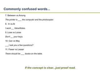 Commonly confused words... 
7. Between vs Among 
The printer is ___ the computer and the photocopier. 
8. In vs At 
I work __ ValueNotes. 
9. Lose vs Loose 
Don't __ your keys. 
10. Can vs May 
___I ask you a few questions? 
11. Fewer vs Lesser 
There should be ___ books on the table. 
If the concept is clear...just proof read. 
 