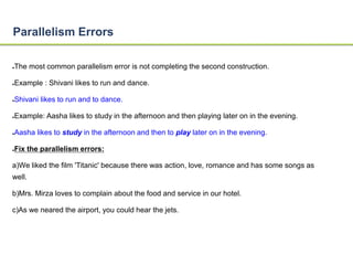 Parallelism Errors 
●The most common parallelism error is not completing the second construction. 
●Example : Shivani likes to run and dance. 
●Shivani likes to run and to dance. 
●Example: Aasha likes to study in the afternoon and then playing later on in the evening. 
●Aasha likes to study in the afternoon and then to play later on in the evening. 
●Fix the parallelism errors: 
a)We liked the film 'Titanic' because there was action, love, romance and has some songs as 
well. 
b)Mrs. Mirza loves to complain about the food and service in our hotel. 
c)As we neared the airport, you could hear the jets. 
 
