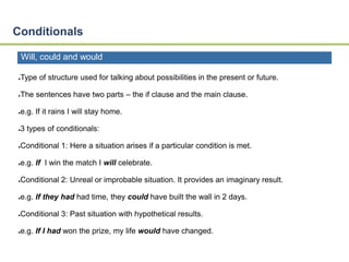 Conditionals 
Will, could and would 
●Type of structure used for talking about possibilities in the present or future. 
●The sentences have two parts – the if clause and the main clause. 
●e.g. If it rains I will stay home. 
●3 types of conditionals: 
●Conditional 1: Here a situation arises if a particular condition is met. 
●e.g. If I win the match I will celebrate. 
●Conditional 2: Unreal or improbable situation. It provides an imaginary result. 
●e.g. If they had had time, they could have built the wall in 2 days. 
●Conditional 3: Past situation with hypothetical results. 
●e.g. If I had won the prize, my life would have changed. 
 