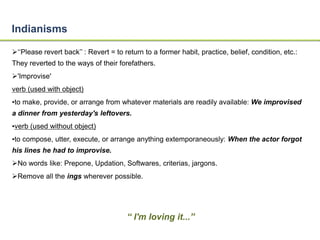 Indianisms 
‘‘Please revert back’’ : Revert = to return to a former habit, practice, belief, condition, etc.: 
They reverted to the ways of their forefathers. 
'Improvise' 
verb (used with object) 
•to make, provide, or arrange from whatever materials are readily available: We improvised 
a dinner from yesterday's leftovers. 
•verb (used without object) 
•to compose, utter, execute, or arrange anything extemporaneously: When the actor forgot 
his lines he had to improvise. 
No words like: Prepone, Updation, Softwares, criterias, jargons. 
Remove all the ings wherever possible. 
“ I'm loving it...” 
 