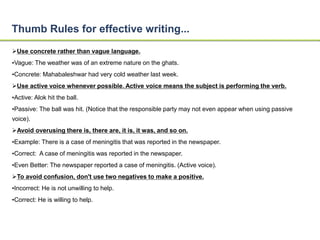 Thumb Rules for effective writing... 
Use concrete rather than vague language. 
•Vague: The weather was of an extreme nature on the ghats. 
•Concrete: Mahabaleshwar had very cold weather last week. 
Use active voice whenever possible. Active voice means the subject is performing the verb. 
•Active: Alok hit the ball. 
•Passive: The ball was hit. (Notice that the responsible party may not even appear when using passive 
voice). 
Avoid overusing there is, there are, it is, it was, and so on. 
•Example: There is a case of meningitis that was reported in the newspaper. 
•Correct: A case of meningitis was reported in the newspaper. 
•Even Better: The newspaper reported a case of meningitis. (Active voice). 
To avoid confusion, don't use two negatives to make a positive. 
•Incorrect: He is not unwilling to help. 
•Correct: He is willing to help. 
 