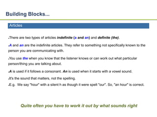 Building Blocks... 
Articles 
●There are two types of articles indefinite (a and an) and definite (the). 
●A and an are the indefinite articles. They refer to something not specifically known to the 
person you are communicating with. 
●You use the when you know that the listener knows or can work out what particular 
person/thing you are talking about. 
●A is used if it follows a consonant. An is used when it starts with a vowel sound. 
●It's the sound that matters, not the spelling. 
●E.g. We say "hour" with a silent h as though it were spelt "our". So, "an hour" is correct. 
Quite often you have to work it out by what sounds right 
 