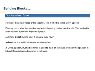 Building Blocks... 
Direct – Indirect Speech 
●To quote the actual words of the speaker. This method is called Direct Speech. 
●We may report what the speaker said without quoting his/her exact words. This method is 
called Indirect Speech or Reported Speech. 
●Example: Direct: Arvind said, “I am very busy now.” 
●Indirect: Arvind said that he was very busy then. 
●In Direct Speech, inverted commas is used to mark off the exact words of the speaker. In 
Indirect Speech inverted commas is not used. 
 