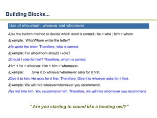 Building Blocks... 
Use of who,whom, whoever and whomever 
●Use the he/him method to decide which word is correct.: he = who ; him = whom 
●Example: Who/Whom wrote the letter? 
●He wrote the letter. Therefore, who is correct. 
●Example: For who/whom should I vote? 
●Should I vote for him? Therefore, whom is correct. 
●Him + he = whoever; him + him = whomever. 
●Example: Give it to whoever/whomever asks for it first. 
●Give it to him. He asks for it first. Therefore, Give it to whoever asks for it first. 
●Example: We will hire whoever/whomever you recommend. 
●We will hire him. You recommend him. Therefore, we will hire whomever you recommend. 
“ Are you starting to sound like a hooting owl?” 
 