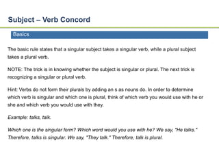 Subject – Verb Concord 
Basics 
The basic rule states that a singular subject takes a singular verb, while a plural subject 
takes a plural verb. 
NOTE: The trick is in knowing whether the subject is singular or plural. The next trick is 
recognizing a singular or plural verb. 
Hint: Verbs do not form their plurals by adding an s as nouns do. In order to determine 
which verb is singular and which one is plural, think of which verb you would use with he or 
she and which verb you would use with they. 
Example: talks, talk. 
Which one is the singular form? Which word would you use with he? We say, "He talks." 
Therefore, talks is singular. We say, "They talk." Therefore, talk is plural. 
 