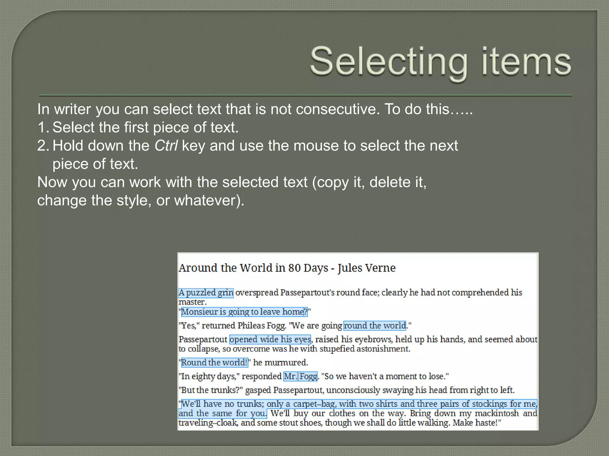 In writer you can select text that is not consecutive. To do this…..
1. Select the first piece of text.
2. Hold down the Ctrl key and use the mouse to select the next
piece of text.
Now you can work with the selected text (copy it, delete it,
change the style, or whatever).
 