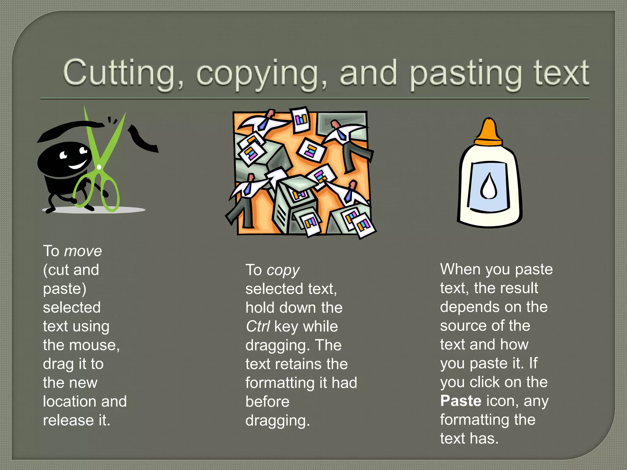 To move
(cut and
paste)
selected
text using
the mouse,
drag it to
the new
location and
release it.
To copy
selected text,
hold down the
Ctrl key while
dragging. The
text retains the
formatting it had
before
dragging.
When you paste
text, the result
depends on the
source of the
text and how
you paste it. If
you click on the
Paste icon, any
formatting the
text has.
 