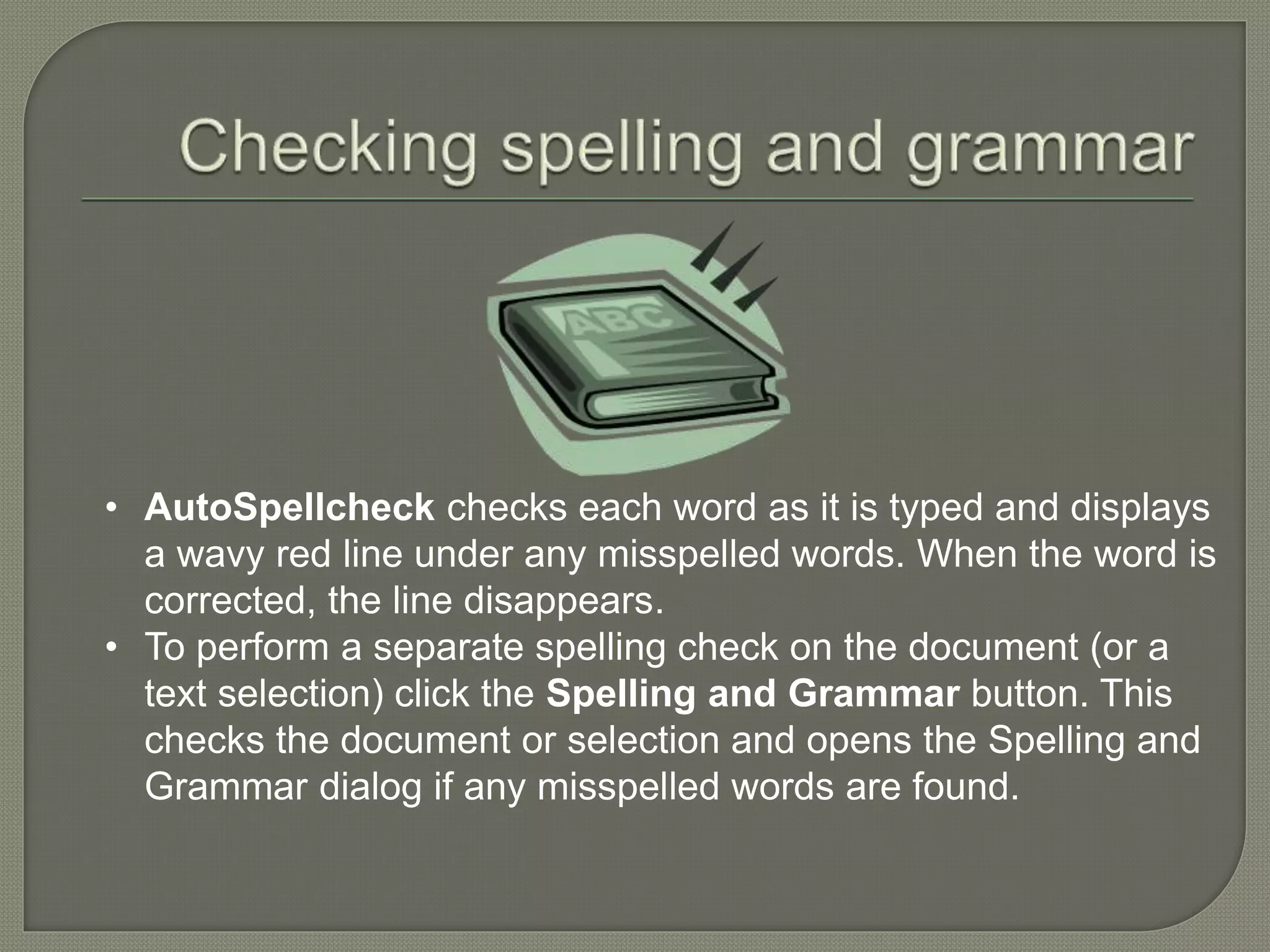 • AutoSpellcheck checks each word as it is typed and displays
a wavy red line under any misspelled words. When the word is
corrected, the line disappears.
• To perform a separate spelling check on the document (or a
text selection) click the Spelling and Grammar button. This
checks the document or selection and opens the Spelling and
Grammar dialog if any misspelled words are found.
 