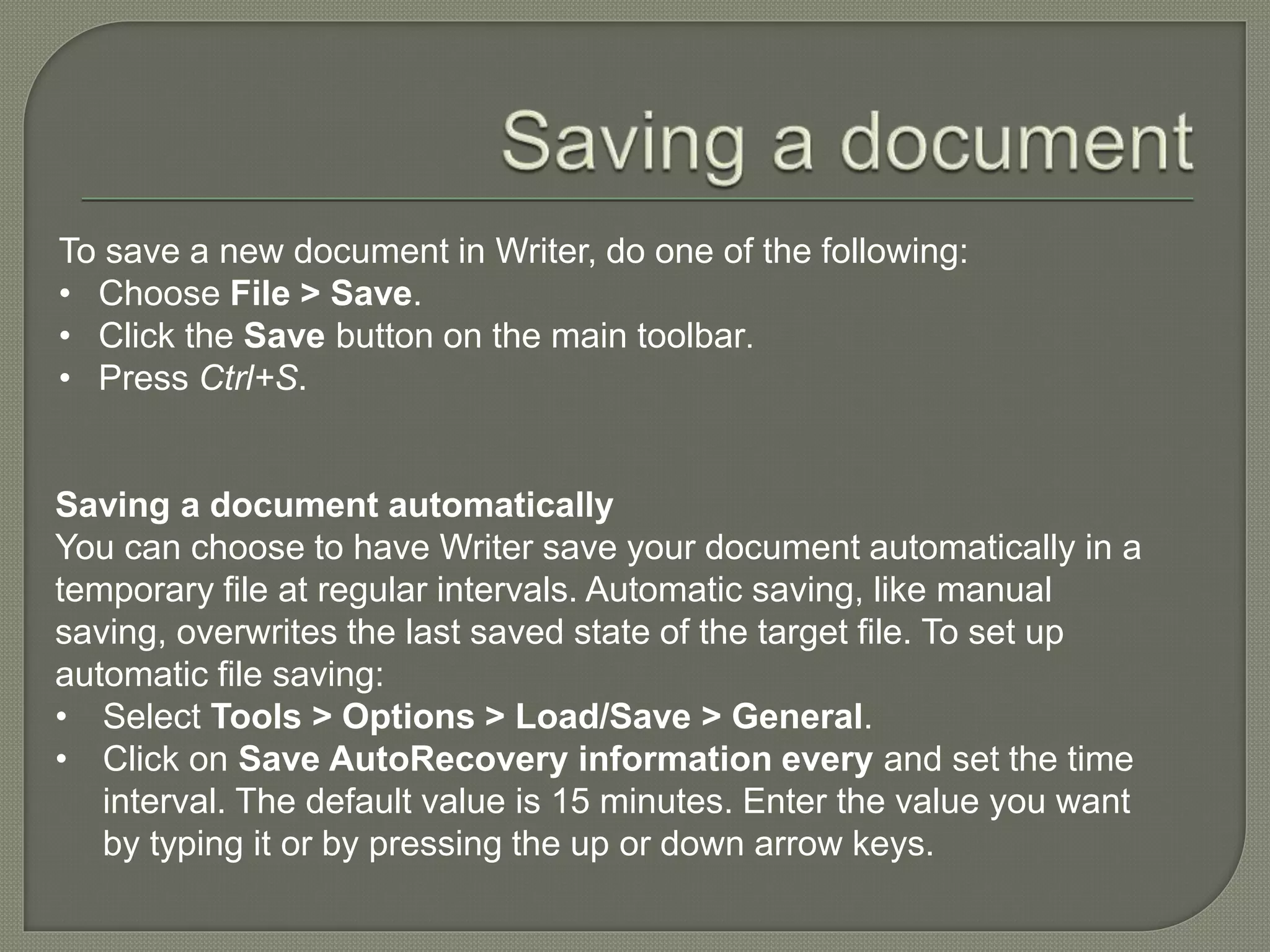 To save a new document in Writer, do one of the following:
• Choose File > Save.
• Click the Save button on the main toolbar.
• Press Ctrl+S.
Saving a document automatically
You can choose to have Writer save your document automatically in a
temporary file at regular intervals. Automatic saving, like manual
saving, overwrites the last saved state of the target file. To set up
automatic file saving:
• Select Tools > Options > Load/Save > General.
• Click on Save AutoRecovery information every and set the time
interval. The default value is 15 minutes. Enter the value you want
by typing it or by pressing the up or down arrow keys.
 