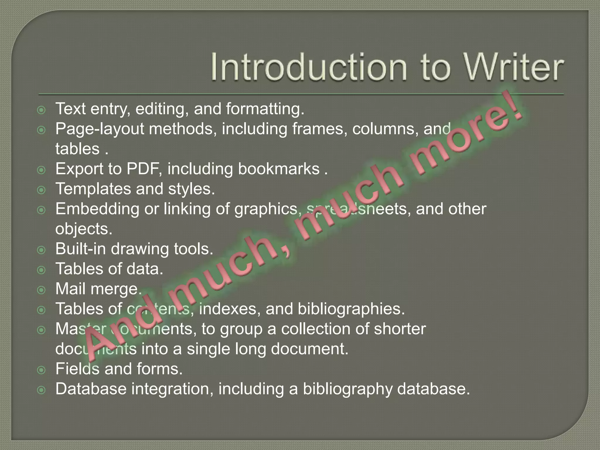  Text entry, editing, and formatting.
 Page-layout methods, including frames, columns, and
tables .
 Export to PDF, including bookmarks .
 Templates and styles.
 Embedding or linking of graphics, spreadsheets, and other
objects.
 Built-in drawing tools.
 Tables of data.
 Mail merge.
 Tables of contents, indexes, and bibliographies.
 Master documents, to group a collection of shorter
documents into a single long document.
 Fields and forms.
 Database integration, including a bibliography database.
 
