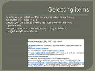 In writer you can select text that is not consecutive. To do this…..
1. Select the first piece of text.
2. Hold down the Ctrl key and use the mouse to select the next
piece of text.
Now you can work with the selected text (copy it, delete it,
change the style, or whatever).
 