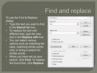 To use the Find & Replace
dialog:
• Type the text you want to find
in the Search for box.
• To replace the text with
different text, type the new
text in the Replace with box.
• You can select various
options such as matching the
case, matching whole words
only, or doing a search for
similar words.
• When you have set up your
search, click Find. To replace
the found text, click Replace.
 
