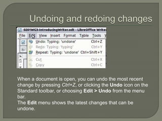 When a document is open, you can undo the most recent
change by pressing Ctrl+Z, or clicking the Undo icon on the
Standard toolbar, or choosing Edit > Undo from the menu
bar.
The Edit menu shows the latest changes that can be
undone.
 