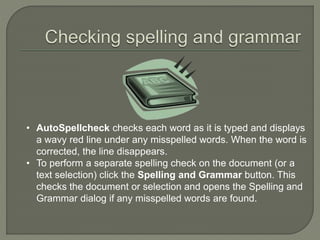 • AutoSpellcheck checks each word as it is typed and displays
a wavy red line under any misspelled words. When the word is
corrected, the line disappears.
• To perform a separate spelling check on the document (or a
text selection) click the Spelling and Grammar button. This
checks the document or selection and opens the Spelling and
Grammar dialog if any misspelled words are found.
 