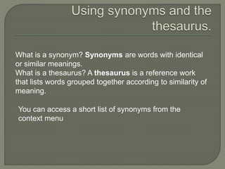 What is a synonym? Synonyms are words with identical
or similar meanings.
What is a thesaurus? A thesaurus is a reference work
that lists words grouped together according to similarity of
meaning.
You can access a short list of synonyms from the
context menu
 