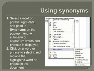 1. Select a word or
phrase, right-click,
and point to
Synonyms on the
pop-up menu. A
submenu of
alternative words and
phrases is displayed.
2. Click on a word or
phrase to select it and
replace the
highlighted word or
phrase in the
document.
 