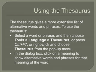 The thesaurus gives a more extensive list of
alternative words and phrases. To use the
thesaurus:
• Select a word or phrase, and then choose
Tools > Language > Thesaurus, or press
Ctrl+F7, or right-click and choose
Thesaurus from the pop-up menu.
• In the dialog box, click on a meaning to
show alternative words and phrases for that
meaning of the word.
 