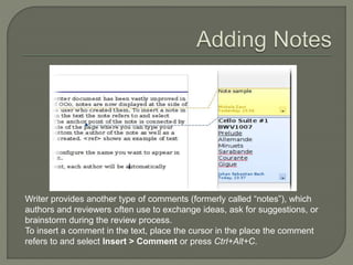 Writer provides another type of comments (formerly called “notes”), which
authors and reviewers often use to exchange ideas, ask for suggestions, or
brainstorm during the review process.
To insert a comment in the text, place the cursor in the place the comment
refers to and select Insert > Comment or press Ctrl+Alt+C.
 