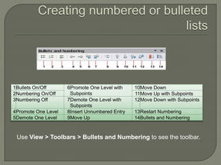 1Bullets On/Off 6Promote One Level with
Subpoints
10Move Down
2Numbering On/Off 11Move Up with Subpoints
3Numbering Off 7Demote One Level with
Subpoints
12Move Down with Subpoints
4Promote One Level 8Insert Unnumbered Entry 13Restart Numbering
5Demote One Level 9Move Up 14Bullets and Numbering
Use View > Toolbars > Bullets and Numbering to see the toolbar.
 