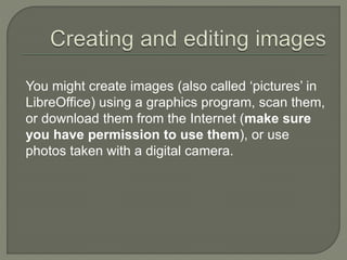 You might create images (also called ‘pictures’ in
LibreOffice) using a graphics program, scan them,
or download them from the Internet (make sure
you have permission to use them), or use
photos taken with a digital camera.
 