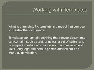 What is a template? A template is a model that you use
to create other documents.
Templates can contain anything that regular documents
can contain, such as text, graphics, a set of styles, and
user-specific setup information such as measurement
units, language, the default printer, and toolbar and
menu customization.
 