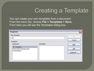 You can create your own templates from a document.
From the menu bar, choose File > Templates > Save.
From here you will see the Templates dialog box.
 
